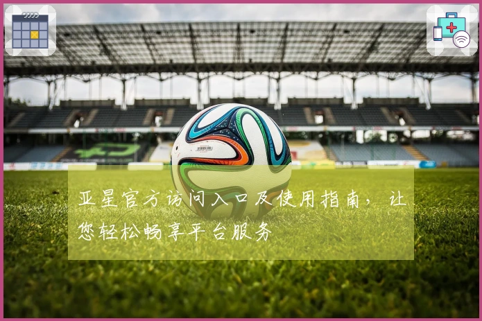 亚星官方访问入口及使用指南，让您轻松畅享平台服务