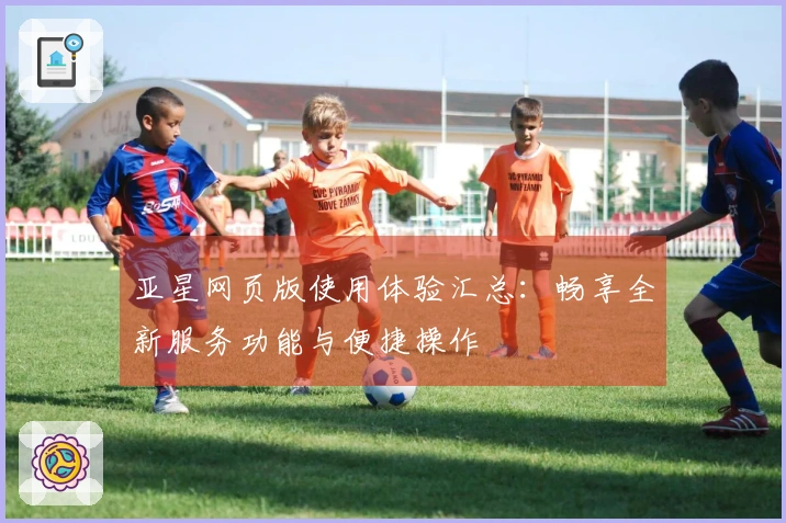 亚星网页版使用体验汇总：畅享全新服务功能与便捷操作