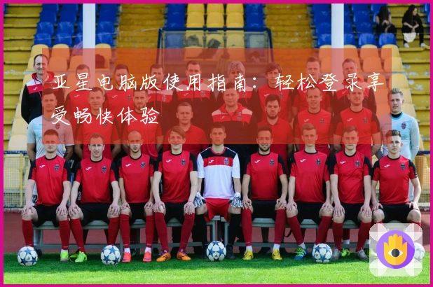 亚星电脑版使用指南：轻松登录享受畅快体验