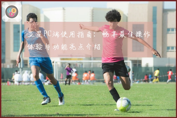 亚星PC端使用指南：畅享最佳操作体验与功能亮点介绍