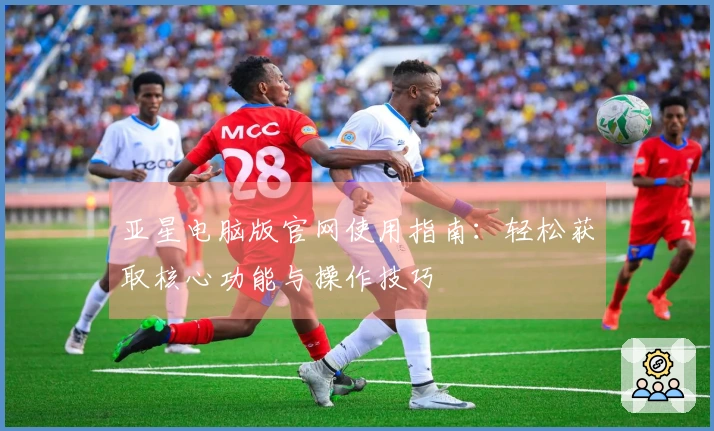 亚星电脑版官网使用指南：轻松获取核心功能与操作技巧