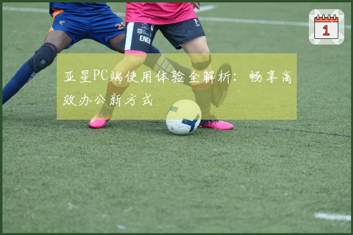 亚星PC端使用体验全解析：畅享高效办公新方式