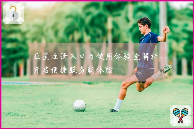 亚星注册入口与使用体验全解析，开启便捷服务新体验